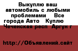 Выкуплю ваш автомобиль с любыми проблемами. - Все города Авто » Куплю   . Чеченская респ.,Аргун г.